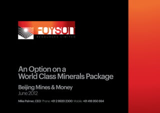 An Option on a
World Class Minerals Package
Beijing Mines & Money
June 2012
Mike Palmer, CEO Phone: +61 2 8920 2300 Mobile: +61 418 950 694
 