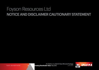 Foyson Resources Ltd
NOTICE AND DISCLAIMER CAUTIONARY STATEMENT
This document has been prepared by Foyson Resources Ltd (the Company). This document contains background information about the Company and its projects current
at the date of this document. It does not purport to be all inclusive or complete. Recipients should conduct their own investigations and perform their own analysis in order
to satisfy themselves as to the accuracy and completeness of the information, statements and opinions contained in this document.

The document is for information purposes only. Neither the document nor the information contained in it constitutes an offer, invitation, solicitation or recommendation
in relation to the purchase or sale of shares in any jurisdiction. This document may not be distributed in any jurisdiction except in accordance with the legal requirements
applicable in such jurisdiction. Recipients should inform themselves of the restrictions that apply in their own jurisdiction.

To the fullest extent permitted by law, Foyson Resources Ltd, its officers, employees, agents and advisers do not make any representation or warranty, expressed or implied,
as to the currency, accuracy, reliability or completeness of any information, statements, opinions, estimates, forecasts or other representations contained in this document.
No responsibility for any errors in or omissions from this document is accepted.

Where Foyson Resources Ltd expresses or implies an expectation or belief as to future events or results, such expectation or belief is expressed in good faith and believed to
have a reasonable basis.

1	
     To the extent that there is information set out in this document, any potential quantity and grade is conceptual in nature, as there has been insufficient
     exploration to define a mineral resource under the JORC Code and it is uncertain if further exploration will result in the determination of a mineral resource
     under the JORC Code. Quantity estimate based on previous drilling, Landsat and available radiometrics covering Amazon Bay dune formation.

	
     The information contained in this document that relates to Exploration Results or Mineral Resources or Ore Reserves is based on information compiled by Mr
     Chris Young who is a Member of the Australian Institute of Geoscientists. Mr Young has sufficient experience which is relevant to the style of mineral deposits
     under consideration and to the activity which he is undertaking to qualify as a Competent Person as defined in the 2004 edition of the “Australasian Code
     for Reporting of Mineral Resources and Ore Reserves”. Mr Young consents to the inclusion in this presentation of the matters based on his information in the
     form and context in which it appears.




                                                                         An Option on a World Class Minerals Package
foyson...abundant harvest                 Strategy for Creating Shareholder Value May 2012                  June 2012
 