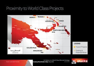 Proximity to World Class Projects
                                                                                           Proximity to World Class Mining Projects
  140o                  142o                        144o                                146o                                   148o                    150o                                      152o                           154o                156o o
 2o                                                                                                                                                                                                                                                    2

                                                                                                                    Lorengau



               Vanimo                                                           MANUS                                     MUSSAU                                                 Kavieng             SIMBERI


                                                                                                                                                                                                               LIHIR
                                                                                                                                                      New Ireland
                                                    Wewak                                                                                          LEGUSULUM                                                           TANGA
                                                                                                                                                                                                                 Namatanai
                                                                                                                                                                                       SOLWARA
 4o                                                                                                                                                                                                                                                    4o
                                                                                                                                                                                               Rabaul




                        FRIEDA
                                                                                                                                                          New Britain                      SINIVIT
                                                                                                                                                                                                                   PALABONG
              OK TEDI                                                                  Madang
                                                                                                                                                              Hoskins
              Tabubil                       Wabag
                                 PORGERA                   Mt Hagen    RAMU

 6o
                                                    YANDERRA                                                                                              Kimbe
                                                                                                                                                                                       NORTH NEW BRITAIN                                               6o



                                                                                                                                                                                      ATUI
                                                                                         KAINANTU                                                                                                                                           Kieta
                                                                         Chimbu            Yonki


                                                                              Goroka
                                                                                                                                                   Kandrian
                                                                                                                                                                                                                             Bougainville

                                                                                                                                                                   PAPUA
                                                                                                            Lae
                                                                          WAFI-GOLPU
                                                                                                   Wau




 8o
                                                                                                HIDDEN
                                                                                                VALEY
                                                                                                                                                                 NEW GUINEA                                                                            8o
                                                                               Kembra

                                                                                                               TOLUKUMA


                                                                                                                                      Popondetta


                                                                                                                                                                                                                                                             LEGEND
                                             Daru
                                                                                                                                                                                             WOODLARK


                                                                                                     Port Moresby



                                                                                                                                                                                                                                                              Foyson Projects
 10o                                                                                                                                                                                                                                                   10o



                                                                       GOLDEN PEAK                                                                                      Alotau
                                                                                                                                                                                                                 MISIMA
          0             100           200
                                                                                                    AMAZON BAY                                                                                                                                                Existing &
              UPDATED MAY 2012                                                                              POI                                                                                                                                               Potential Mines
 12o                                                                                                                                                                                                                                                   12o
   140o                 142o                        144o                                146o                                   148o                    150o                                      152o                           154o                156o




                                                                                                     An Option on a World Class Minerals Package
foyson...abundant harvest                                             Strategy for Creating Shareholder Value May 2012                  June 2012
 
