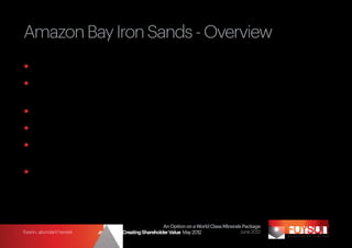 Amazon Bay Iron Sands - Overview
	Over 100 km stretch of coast line, 200 km south east of Port Moresby		
	Focus on 30 km long Threadfin area, which has exploration target of 		
  630 million tonnes 1
	Concentrate of 55% Fe, 1% V2O5 & 17% TiO2
	Plan to drill Threadfin to JORC status in CY2012
	Metallurgical processes now exists to separate out high purity 		
  vanadium and titanium products
	Low cost, well tested production process - similar to BlueScope Steel at
  Waikato, New Zealand
1
    	   Quantity estimate based on previous drilling, Landsat and available radiometrics covering Amazon Bay dune formation.
	       Refer Disclaimer Cautionary Statement


                                                                   An Option on a World Class Minerals Package
foyson...abundant harvest           Strategy for Creating Shareholder Value May 2012                  June 2012
 