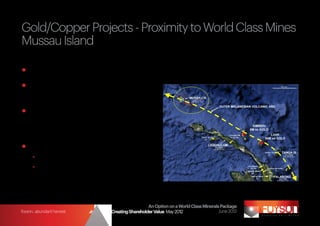 Gold/Copper Projects - Proximity to World Class Mines
Mussau Island

	Located on the same volcanic arc as Lihir (56Moz) and Simberi (6.5Moz)
	Mostly unexplored because of
  limestone cover
	Exposed volcanic rocks contain
  epithermal veins with up to 28g/t
  gold (BHP past exploration)
	Proposed exploration:
	 -	 Airborne magnetics
	 -	 Drill through cover



                                                           An Option on a World Class Minerals Package
foyson...abundant harvest   Strategy for Creating Shareholder Value May 2012                  June 2012
 