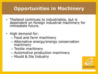 Opportunities in Machinery

•  Thailand continues to industrialize, but is
   dependent on foreign industrial machinery for
   immediate future.

•  High demand for:
   –  Food and farm machinery
   –  Alternative energy/energy conservation
      machinery
   –  Textile machinery
   –  Automotive production machinery
   –  Mould & Die Industry
 
