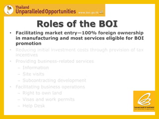 Roles of the BOI
•  Facilitating market entry—100% foreign ownership
   in manufacturing and most services eligible for BOI
   promotion
•  Reducing initial investment costs through provision of tax
   incentives
•  Providing business-related services
    –  Information
    –  Site visits
    –  Subcontracting development
•  Facilitating business operations
    –  Right to own land
    –  Visas and work permits
    –  Help Desk
 