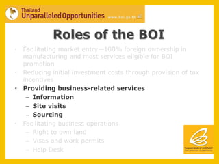 Roles of the BOI
•  Facilitating market entry—100% foreign ownership in
   manufacturing and most services eligible for BOI
   promotion
•  Reducing initial investment costs through provision of tax
   incentives
•  Providing business-related services
    –  Information
    –  Site visits
    –  Sourcing
•  Facilitating business operations
    –  Right to own land
    –  Visas and work permits
    –  Help Desk
 