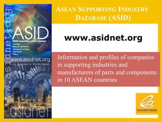 ASEAN SUPPORTING INDUSTRY
       DATABASE (ASID)

     www.asidnet.org

•  Information and profiles of companies
   in supporting industries and
   manufacturers of parts and components
   in 10 ASEAN countries
 
