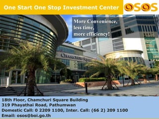 One Start One Stop Investment Center

                               More Convenience,
                               less time,
                               more efficiency!




18th Floor, Chamchuri Square Building
319 Phayathai Road, Pathumwan
Domestic Call: 0 2209 1100, Inter. Call: (66 2) 209 1100
                                                           38
Email: osos@boi.go.th
 