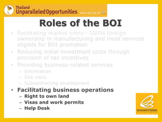Roles of the BOI
•  Facilitating market entry—100% foreign
   ownership in manufacturing and most services
   eligible for BOI promotion
•  Reducing initial investment costs through
   provision of tax incentives
•  Providing business-related services
  –  Information
  –  Site visits
  –  Subcontracting development
•  Facilitating business operations
  –  Right to own land
  –  Visas and work permits
  –  Help Desk
 