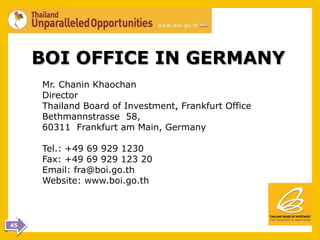 BOI OFFICE IN GERMANY
     Mr. Chanin Khaochan
     Director
     Thailand Board of Investment, Frankfurt Office
     Bethmannstrasse 58,
     60311 Frankfurt am Main, Germany

     Tel.: +49 69 929 1230
     Fax: +49 69 929 123 20
     Email: fra@boi.go.th
     Website: www.boi.go.th



45
 