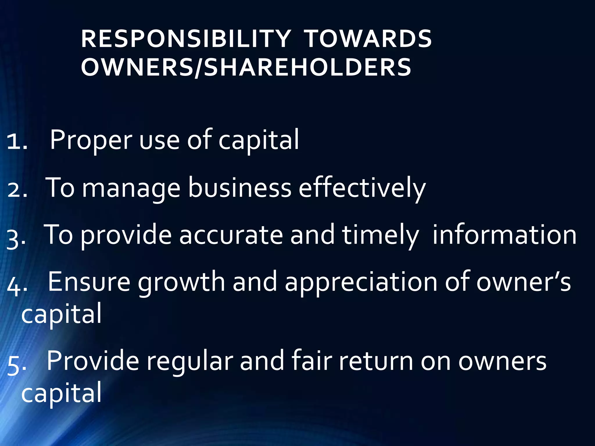 RESPONSIBILITY TOWARDS
OWNERS/SHAREHOLDERS
1. Proper use of capital
2. To manage business effectively
3. To provide accurate and timely information
4. Ensure growth and appreciation of owner’s
capital
5. Provide regular and fair return on owners
capital
 