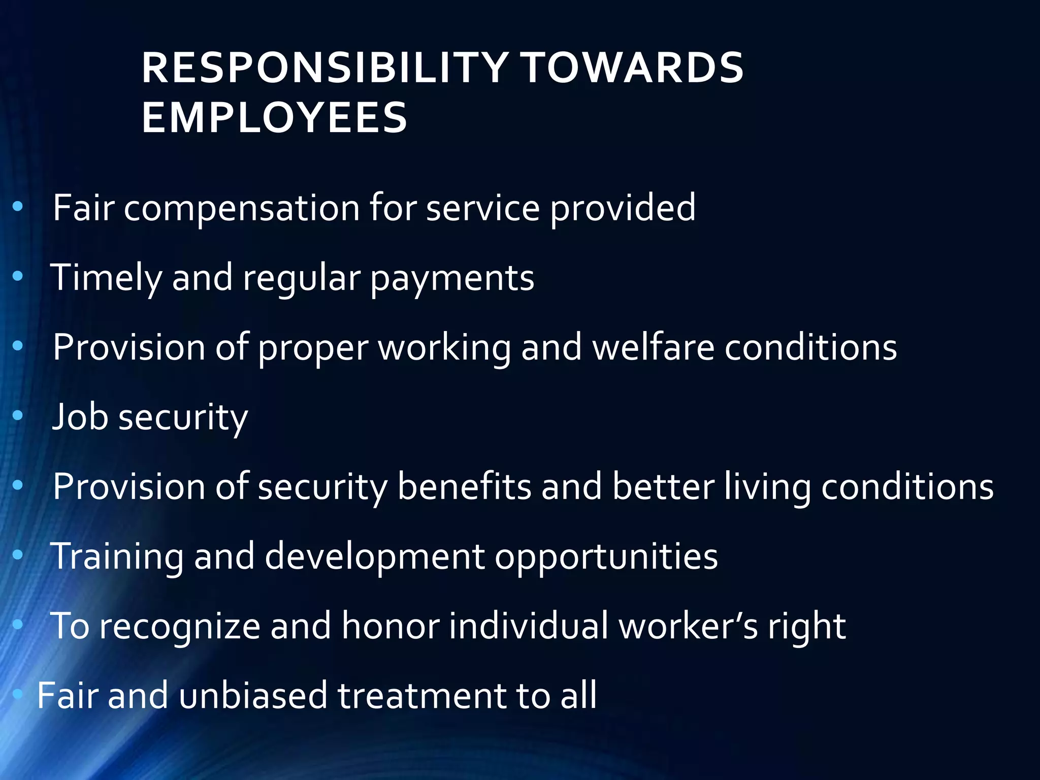RESPONSIBILITY TOWARDS
EMPLOYEES
• Fair compensation for service provided
• Timely and regular payments
• Provision of proper working and welfare conditions
• Job security
• Provision of security benefits and better living conditions
• Training and development opportunities
• To recognize and honor individual worker’s right
• Fair and unbiased treatment to all
 