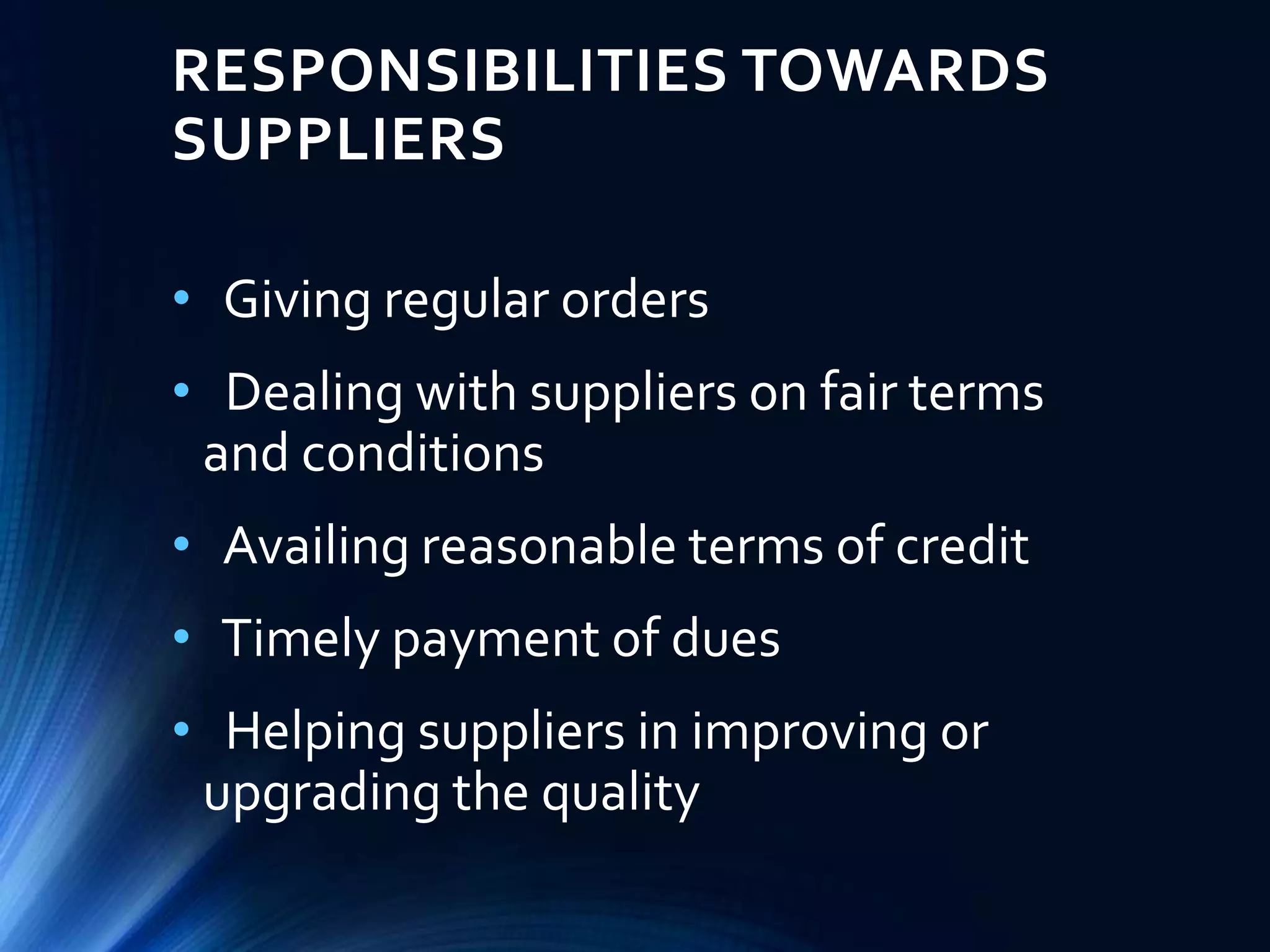 RESPONSIBILITIES TOWARDS
SUPPLIERS
• Giving regular orders
• Dealing with suppliers on fair terms
and conditions
• Availing reasonable terms of credit
• Timely payment of dues
• Helping suppliers in improving or
upgrading the quality
 