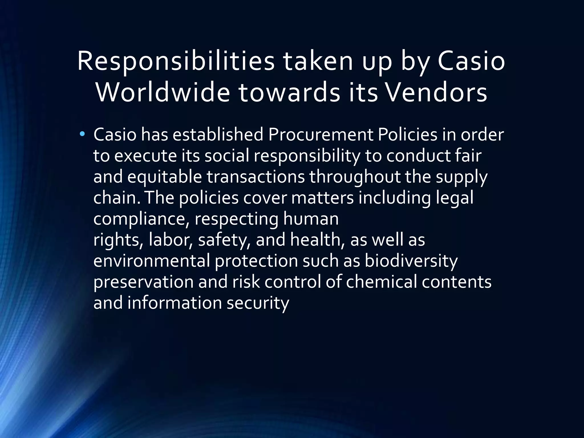 Responsibilities taken up by Casio
Worldwide towards its Vendors
• Casio has established Procurement Policies in order
to execute its social responsibility to conduct fair
and equitable transactions throughout the supply
chain.The policies cover matters including legal
compliance, respecting human
rights, labor, safety, and health, as well as
environmental protection such as biodiversity
preservation and risk control of chemical contents
and information security
 
