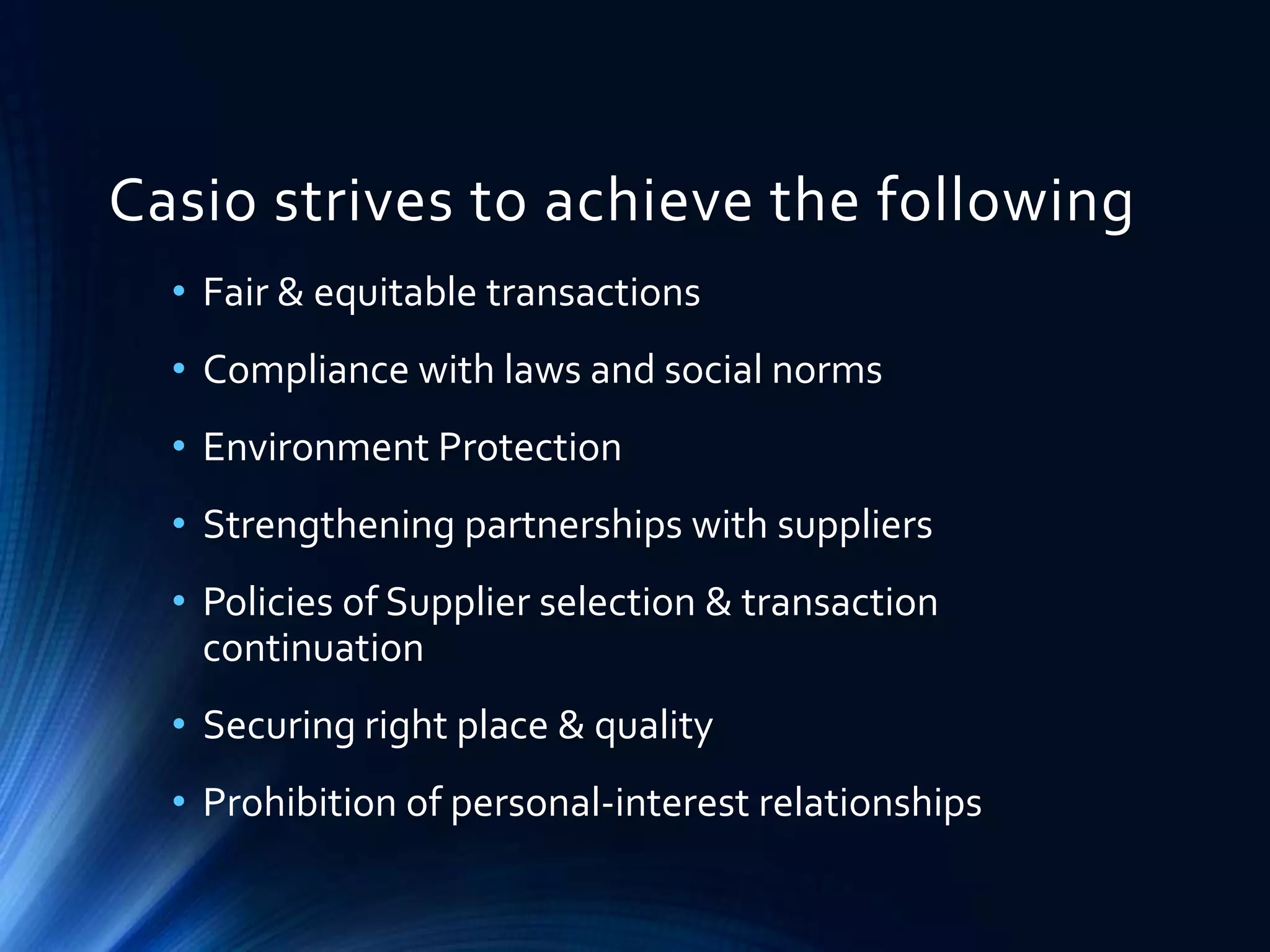 Casio strives to achieve the following
• Fair & equitable transactions
• Compliance with laws and social norms
• Environment Protection
• Strengthening partnerships with suppliers
• Policies of Supplier selection & transaction
continuation
• Securing right place & quality
• Prohibition of personal-interest relationships
 