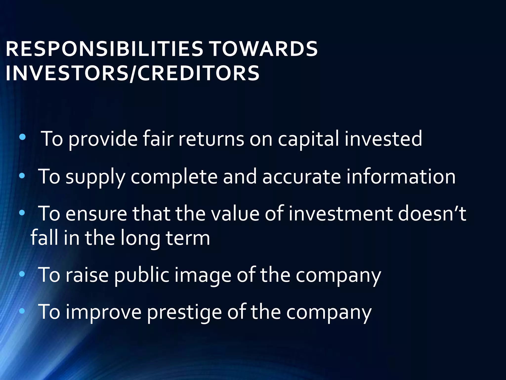 RESPONSIBILITIES TOWARDS
INVESTORS/CREDITORS
• To provide fair returns on capital invested
• To supply complete and accurate information
• To ensure that the value of investment doesn’t
fall in the long term
• To raise public image of the company
• To improve prestige of the company
 