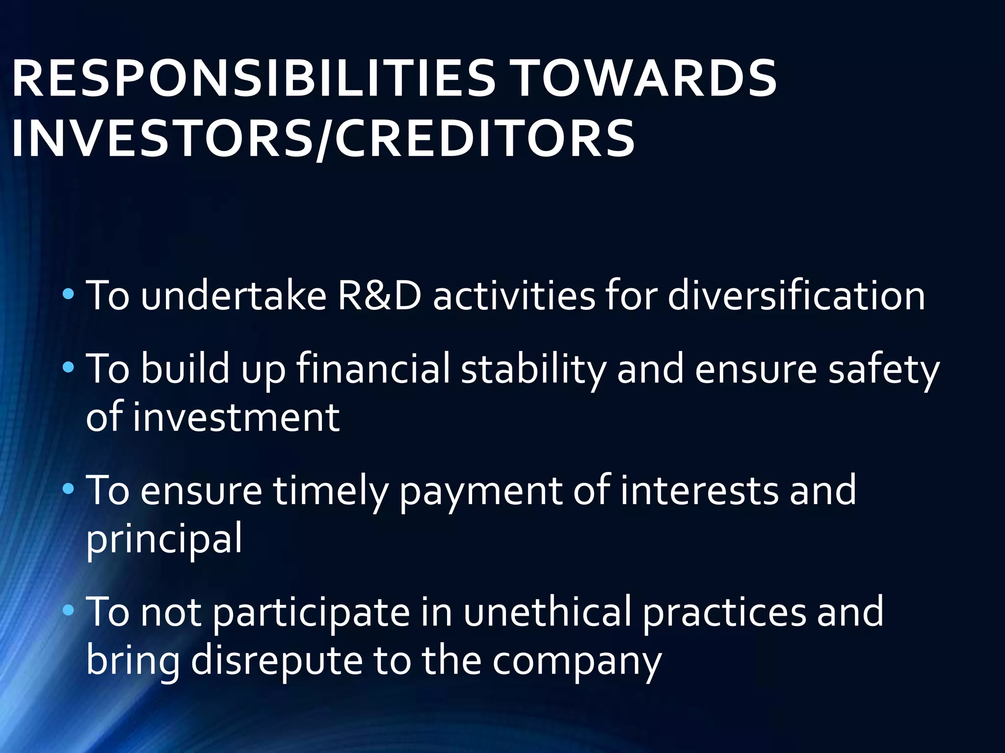 RESPONSIBILITIES TOWARDS
INVESTORS/CREDITORS
• To undertake R&D activities for diversification
• To build up financial stability and ensure safety
of investment
• To ensure timely payment of interests and
principal
• To not participate in unethical practices and
bring disrepute to the company
 