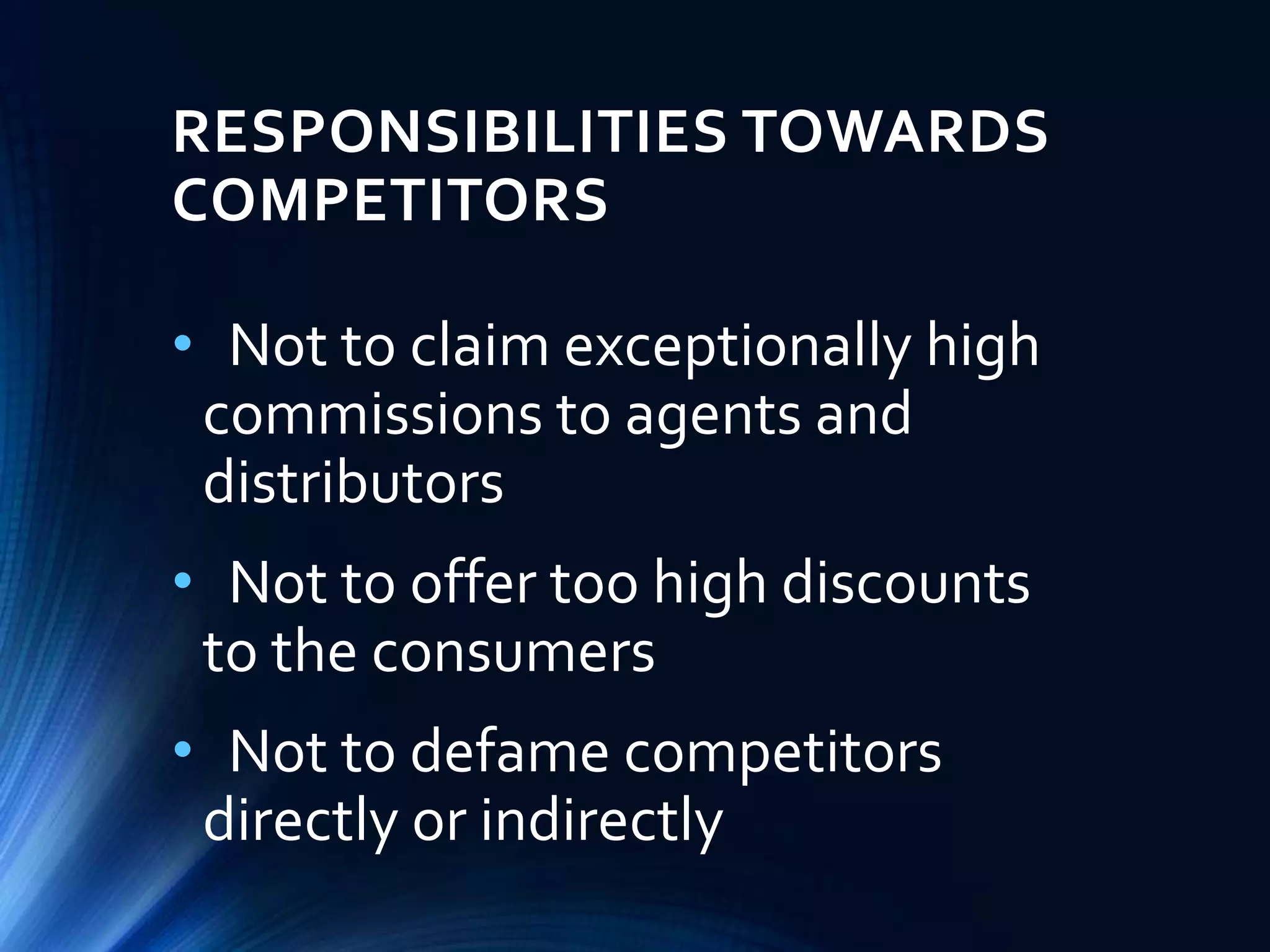 RESPONSIBILITIES TOWARDS
COMPETITORS
• Not to claim exceptionally high
commissions to agents and
distributors
• Not to offer too high discounts
to the consumers
• Not to defame competitors
directly or indirectly
 