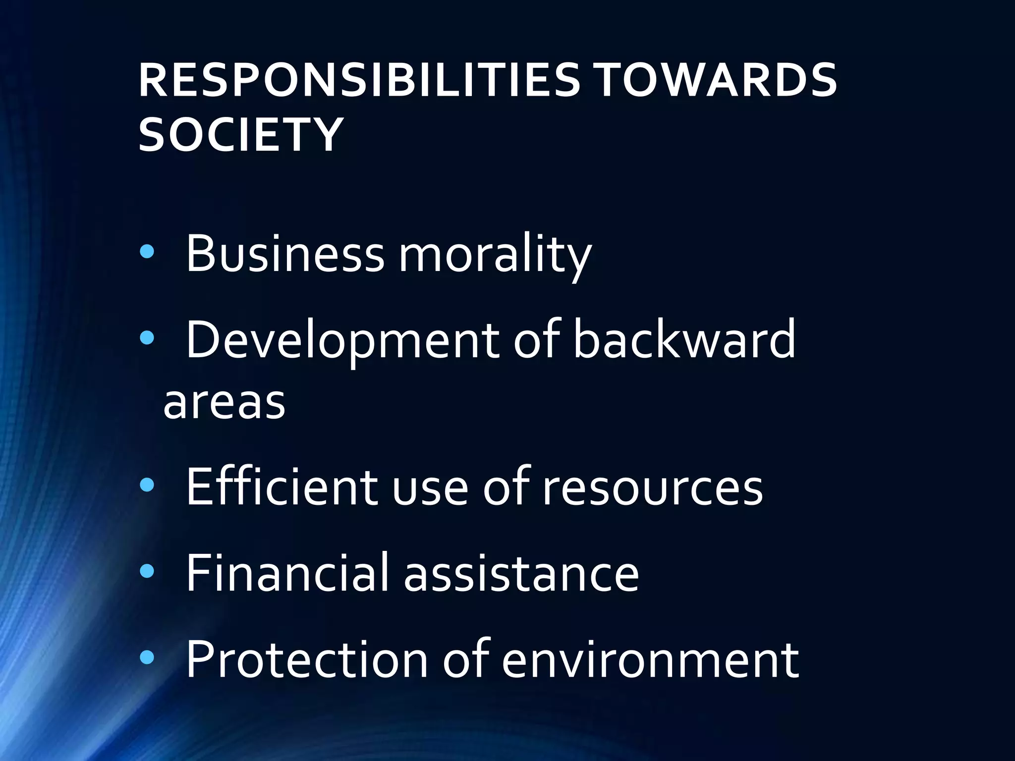RESPONSIBILITIES TOWARDS
SOCIETY
• Business morality
• Development of backward
areas
• Efficient use of resources
• Financial assistance
• Protection of environment
 