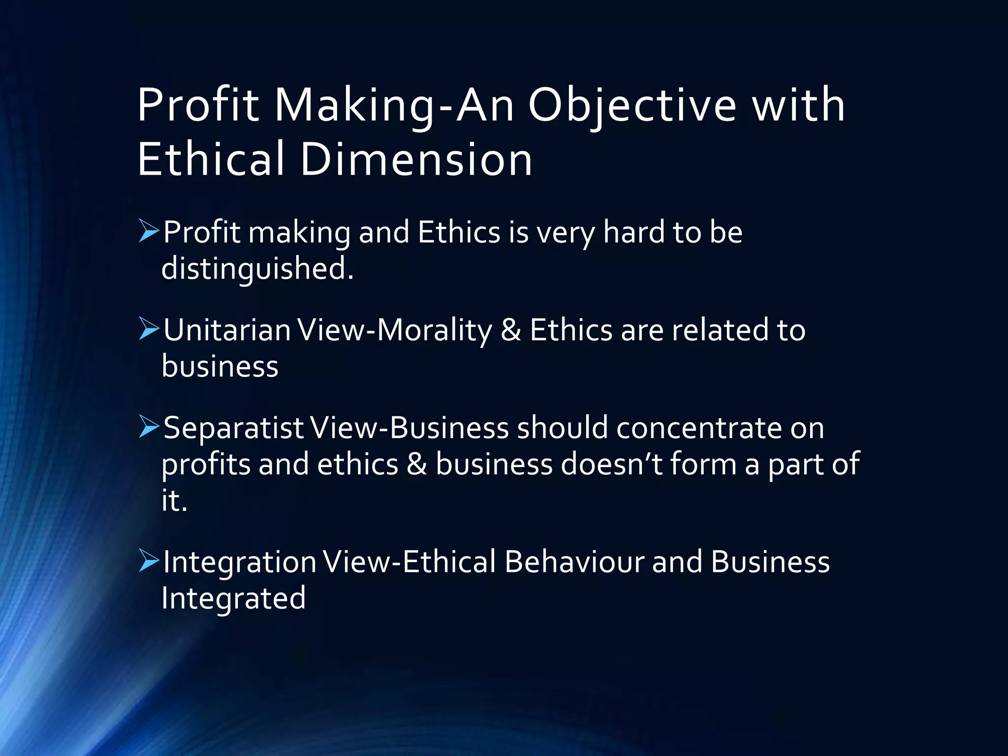 Profit Making-An Objective with
Ethical Dimension
Profit making and Ethics is very hard to be
distinguished.
UnitarianView-Morality & Ethics are related to
business
SeparatistView-Business should concentrate on
profits and ethics & business doesn’t form a part of
it.
IntegrationView-Ethical Behaviour and Business
Integrated
 