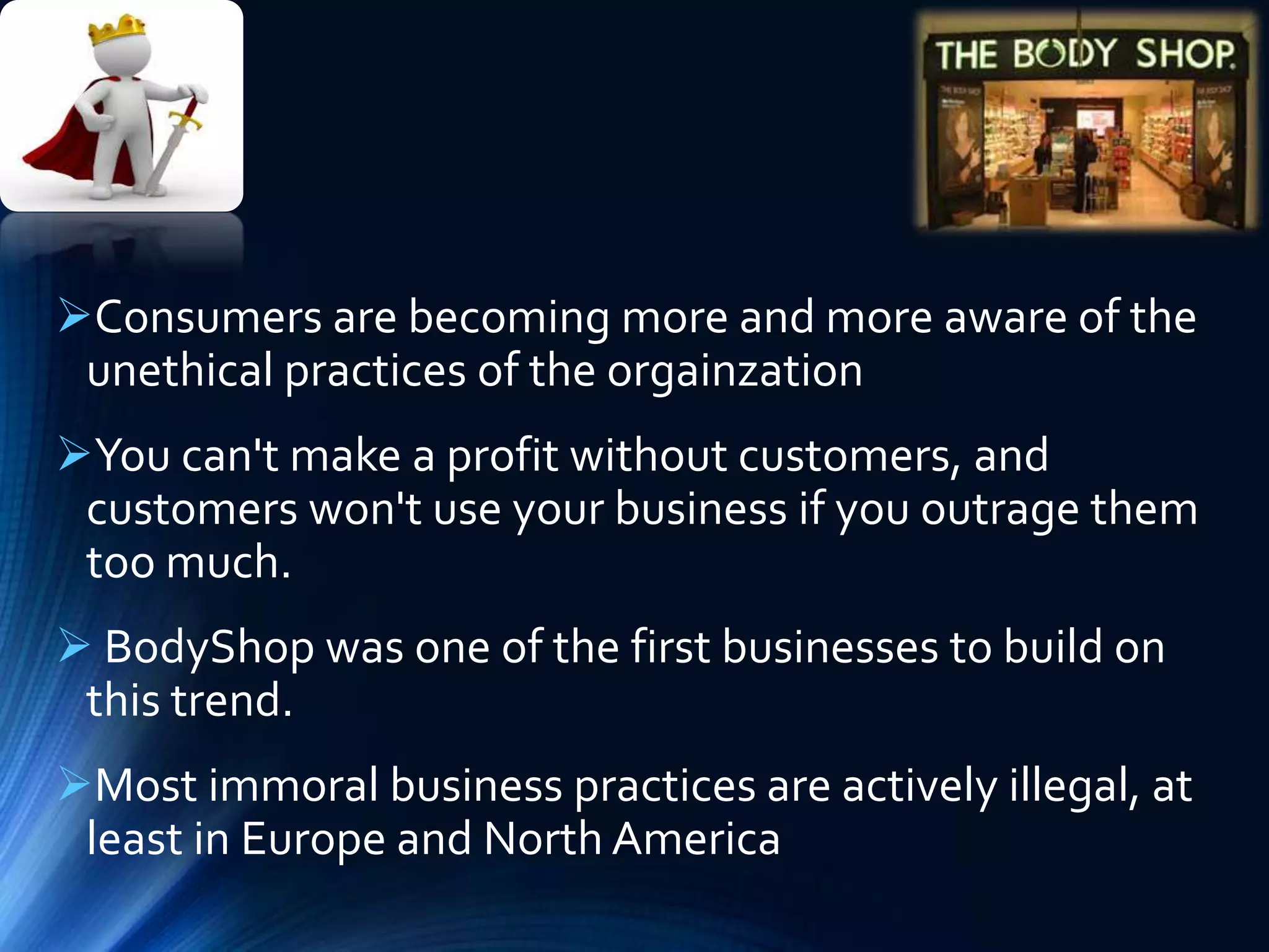 Consumers are becoming more and more aware of the
unethical practices of the orgainzation
You can't make a profit without customers, and
customers won't use your business if you outrage them
too much.
 BodyShop was one of the first businesses to build on
this trend.
Most immoral business practices are actively illegal, at
least in Europe and North America
 