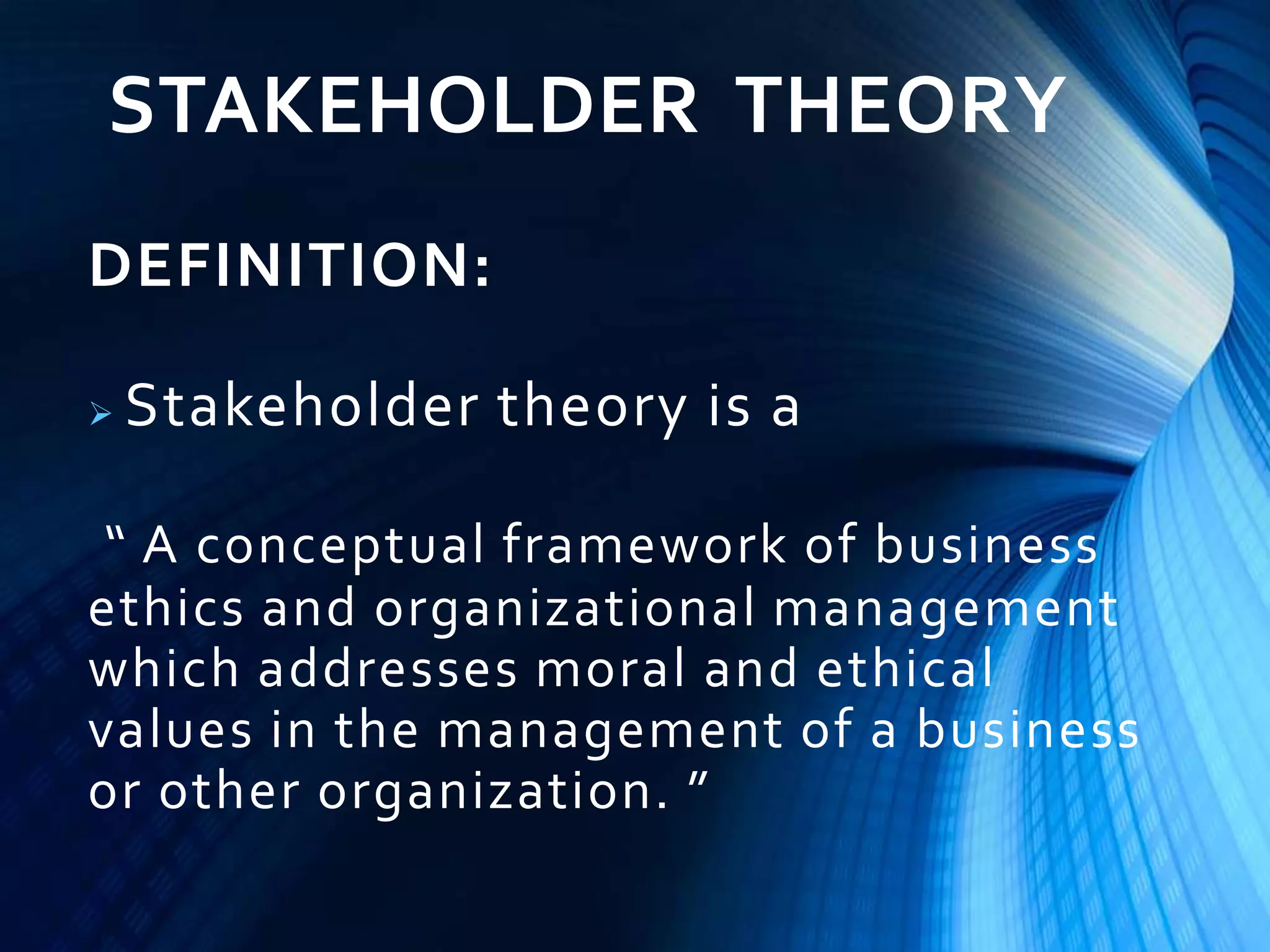 STAKEHOLDER THEORY
DEFINITION:
 Stakeholder theory is a
“ A conceptual framework of business
ethics and organizational management
which addresses moral and ethical
values in the management of a business
or other organization. ”
 