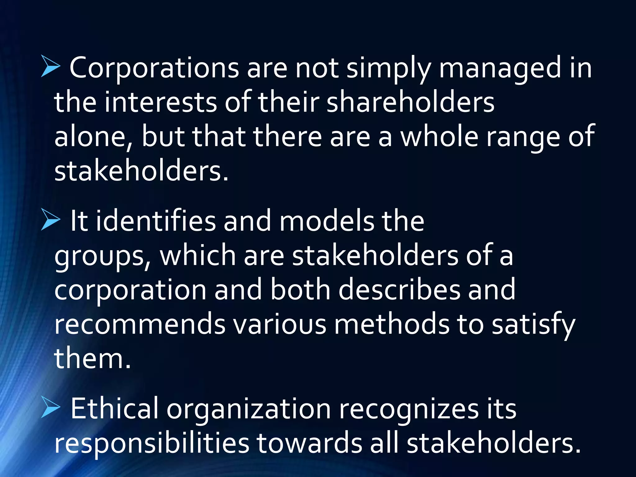  Corporations are not simply managed in
the interests of their shareholders
alone, but that there are a whole range of
stakeholders.
 It identifies and models the
groups, which are stakeholders of a
corporation and both describes and
recommends various methods to satisfy
them.
 Ethical organization recognizes its
responsibilities towards all stakeholders.
 
