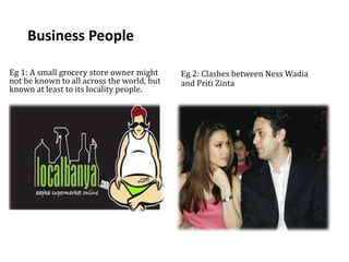 Business People
Eg 1: A small grocery store owner might
not be known to all across the world, but
known at least to its locality people.
Eg 2: Clashes between Ness Wadia
and Priti Zinta
 