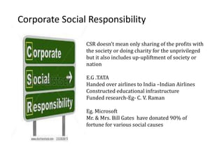 Corporate Social Responsibility
CSR doesn’t mean only sharing of the profits with
the society or doing charity for the unprivileged
but it also includes up-upliftment of society or
nation
E.G .TATA
Handed over airlines to India –Indian Airlines
Constructed educational infrastructure
Funded research-Eg- C. V. Raman
Eg. Microsoft
Mr. & Mrs. Bill Gates have donated 90% of
fortune for various social causes
 