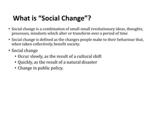 What is “Social Change”?
• Social change is a combination of small-small revolutionary ideas, thoughts,
processes, mindsets which alter or transform over a period of time
• Social change is defined as the changes people make to their behaviour that,
when taken collectively, benefit society.
• Social change
• Occur slowly, as the result of a cultural shift
• Quickly, as the result of a natural disaster
• Change in public policy.
 
