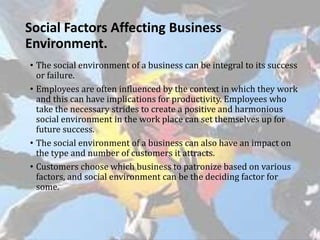 Social Factors Affecting Business
Environment.
• The social environment of a business can be integral to its success
or failure.
• Employees are often influenced by the context in which they work
and this can have implications for productivity. Employees who
take the necessary strides to create a positive and harmonious
social environment in the work place can set themselves up for
future success.
• The social environment of a business can also have an impact on
the type and number of customers it attracts.
• Customers choose which business to patronize based on various
factors, and social environment can be the deciding factor for
some.
 