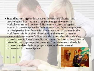 • Sexual harassing conduct causes devastating physical and
psychological injuries to a large percentage of women in
workplaces around the world. Harassment directed against
women in the workplace by their supervisors, fellow employees,
or third parties interferes with the integration of women in the
workforce, reinforce the subordination of women to men in
society, violates women’s dignity and creates a health and safety
hazard at work. States are obligated under the international law to
take effective steps to protect women from violence and to hold
harassers and/or their employers accountable for sexual
harassment in the workplace.
 