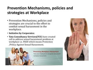 Prevention Mechanisms, policies and
strategies at Workplace
• Prevention Mechanisms, policies and
strategies are crucial to the effort to
combat sexual harassment in the
workplace.
• Initiative by Corporates:
• Tata Consultancy Services(TCS) have created
cell to address sexual harassment problem at
workplace i.e. PASH which means Protection
/Policy Against Sexual Harassment.
 