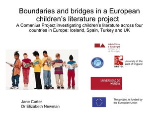 Boundaries and bridges in a European children’s literature project  A Comenius Project investigating children’s literature across four countries in Europe: Iceland, Spain, Turkey and UK This project is funded by  the European Union Jane Carter Dr Elizabeth Newman  