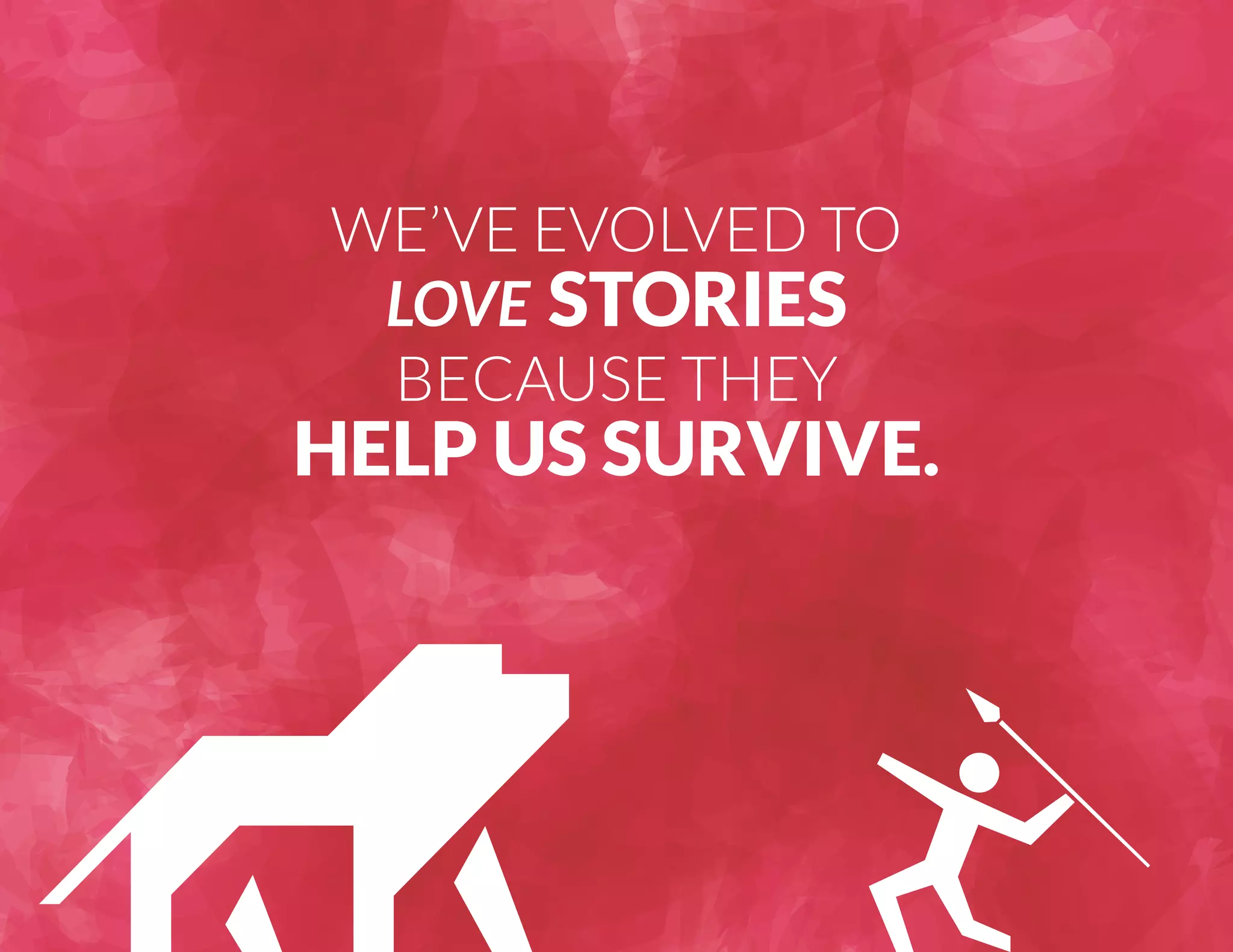 WE’VE EVOLVED TO 
LOVE STORIES 
BECAUSE THEY 
HELP US SURVIVE. 
 