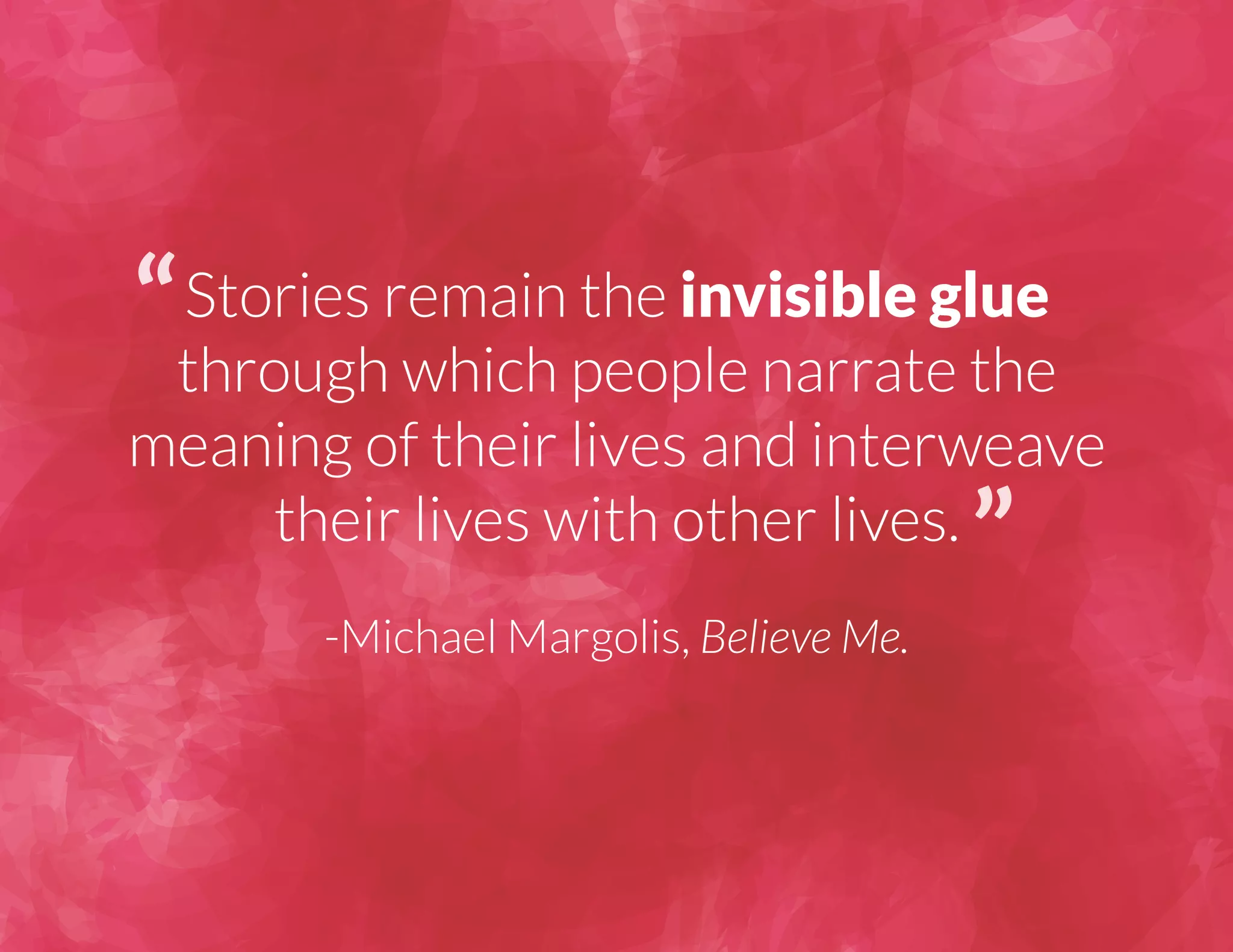 Stories remain the invisible glue 
through which people narrate the 
meaning of their lives and interweave 
their lives with other lives. 
-Michael Margolis, Believe Me. 
 
