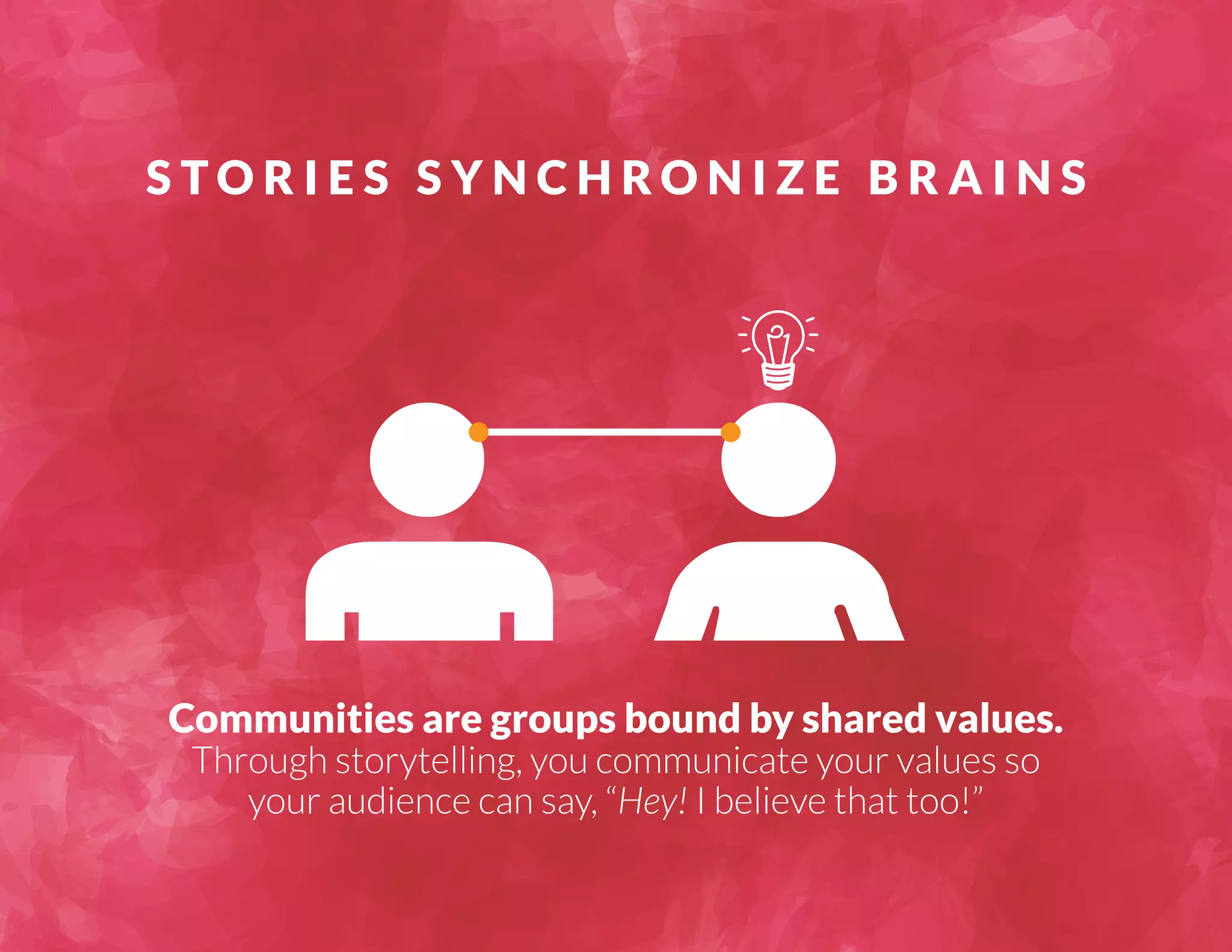 S TO R I E S S Y N C H RO N I Z E B R A I N S 
Communities are groups bound by shared values. 
Through storytelling, you communicate your values so 
your audience can say, “Hey! I believe that too!” 
 