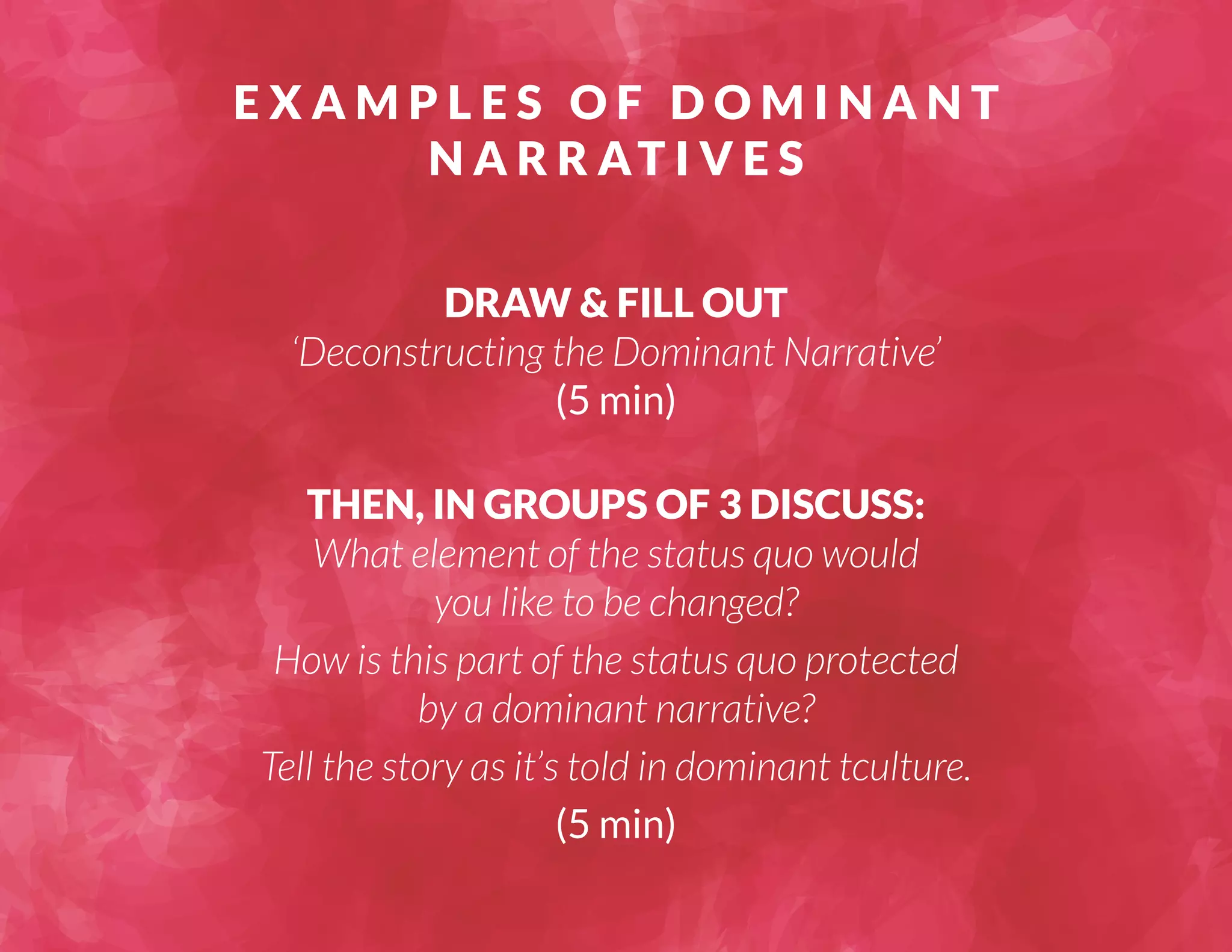 EXAMPLES OF DOMINANT 
NARRAT I V E S 
DRAW & FILL OUT 
‘Deconstructing the Dominant Narrative’ 
(5 min) 
THEN, IN GROUPS OF 3 DISCUSS: 
What element of the status quo would 
you like to be changed? 
How is this part of the status quo protected 
by a dominant narrative? 
Tell the story as it’s told in dominant tculture. 
(5 min) 
 