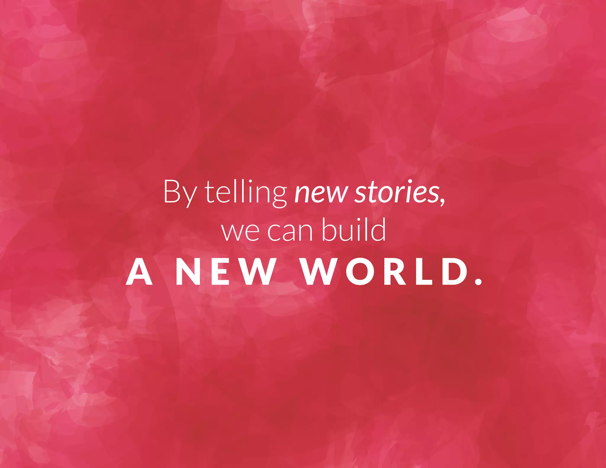 By telling new stories, 
we can build 
A NEW WORLD. 
 