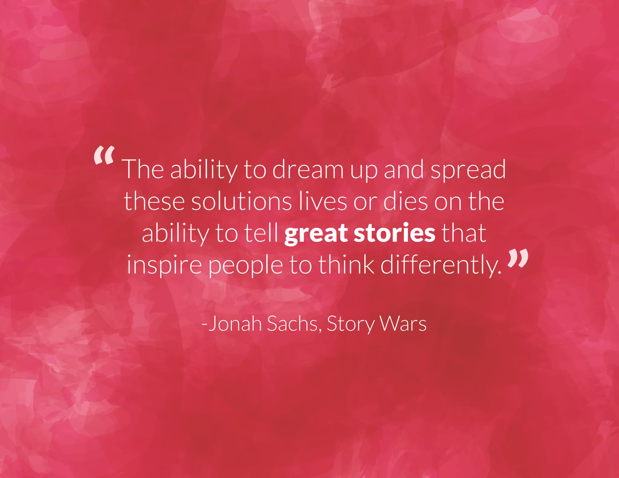 The ability to dream up and spread 
these solutions lives or dies on the 
ability to tell great stories that 
inspire people to think differently. 
-Jonah Sachs, Story Wars 
 