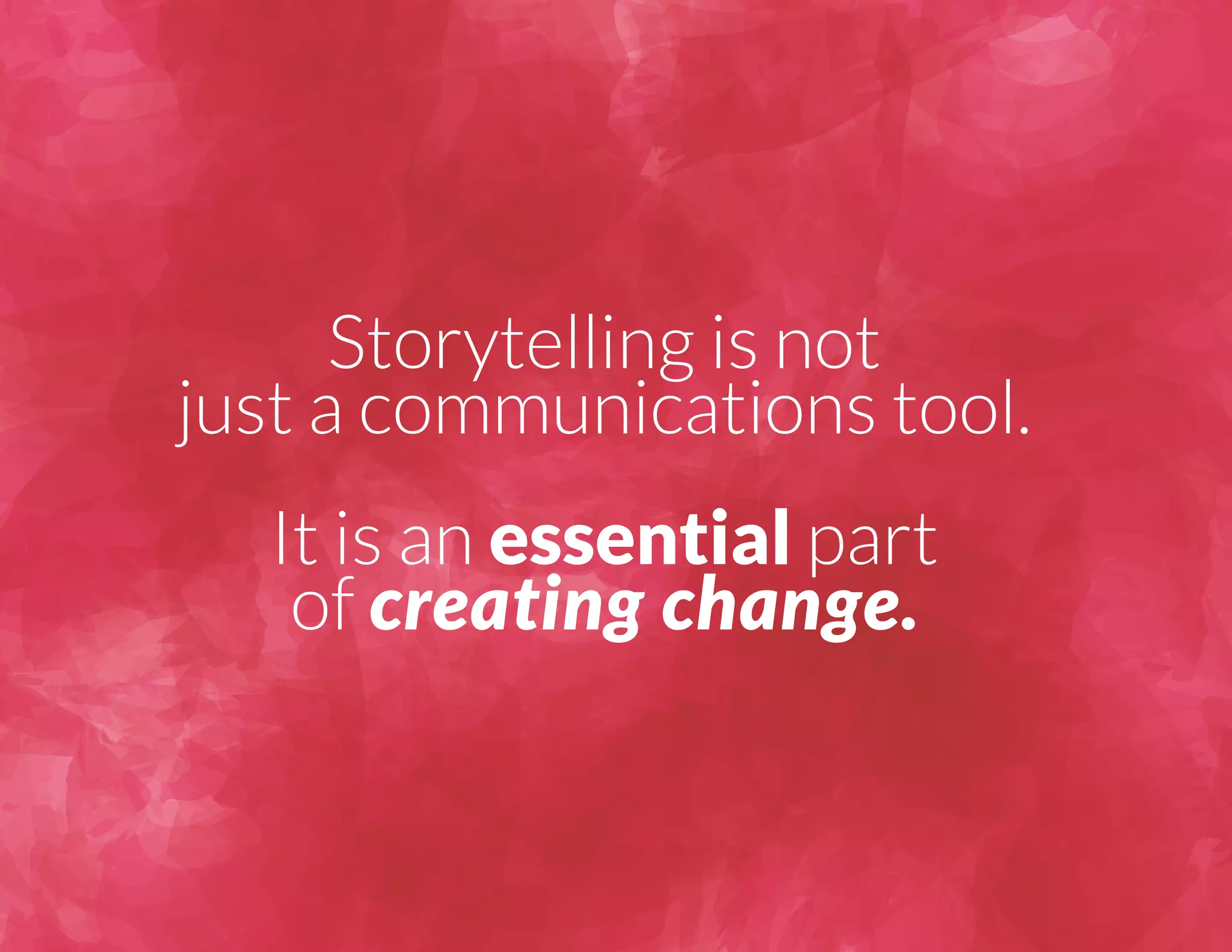 Storytelling is not 
just a communications tool. 
It is an essential part 
of creating change. 
 