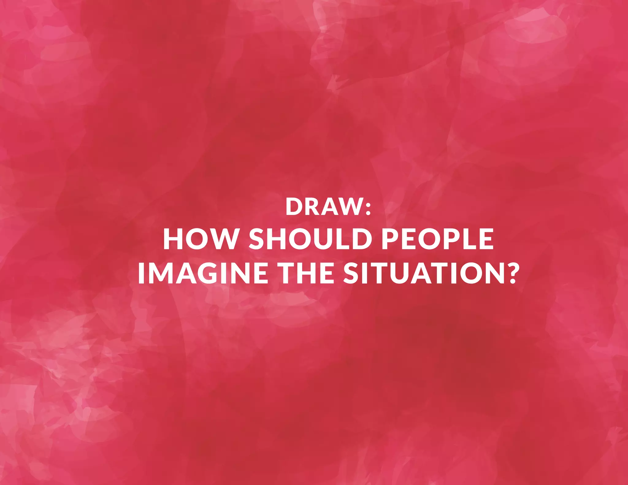 DRAW: 
HOW SHOULD PEOPLE 
IMAGINE THE SITUATION? 
 
