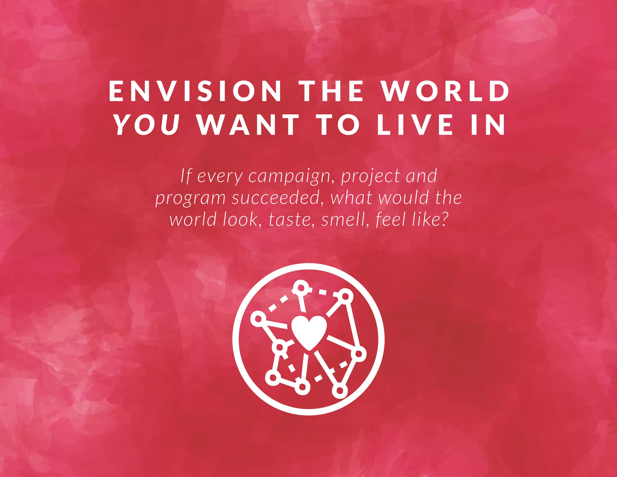 ENVISION THE WORLD 
YOU WA N T TO L I V E I N 
If every campaign, project and 
program succeeded, what would the 
world look, taste, smell, feel like? 
 