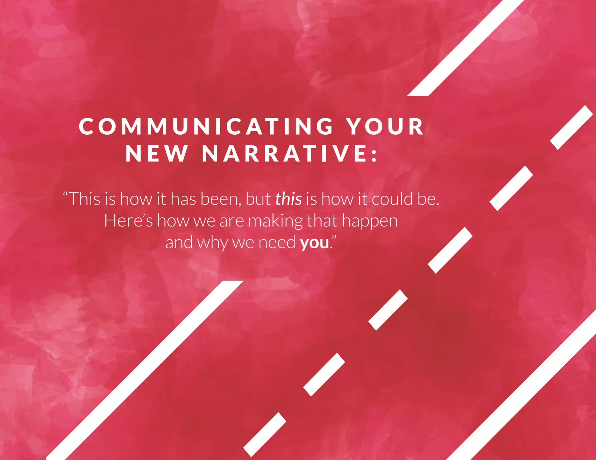 COMMUNICAT I N G YOUR 
NEW NARRAT I V E : 
“This is how it has been, but this is how it could be. 
Here’s how we are making that happen 
and why we need you.” 
 