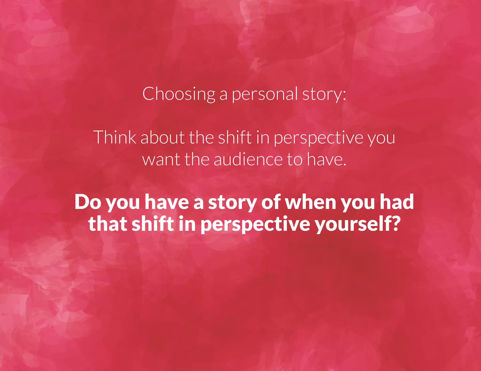Choosing a personal story: 
Think about the shift in perspective you 
want the audience to have. 
Do you have a story of when you had 
that shift in perspective yourself? 
 
