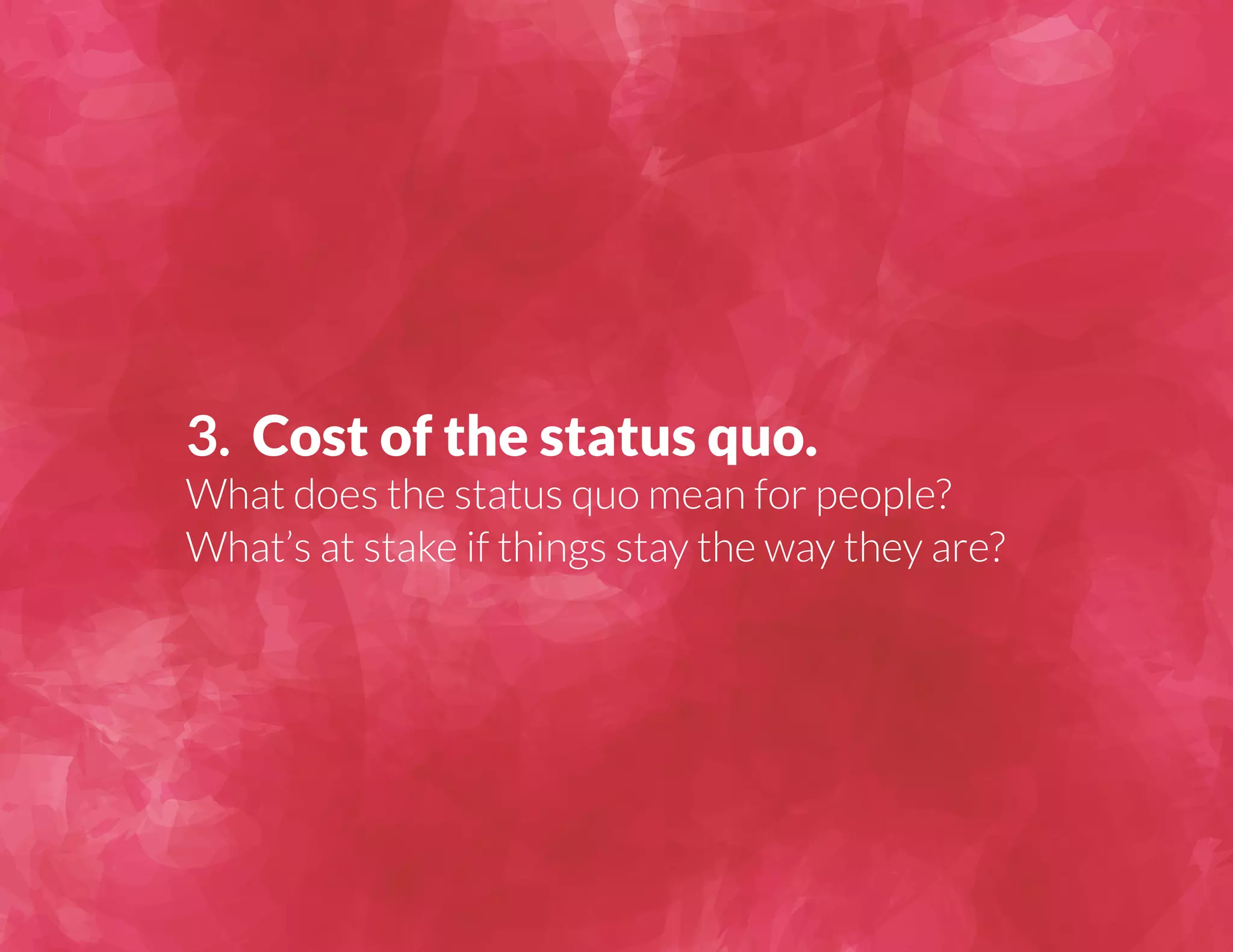 3. Cost of the status quo. 
What does the status quo mean for people? 
What’s at stake if things stay the way they are? 
 