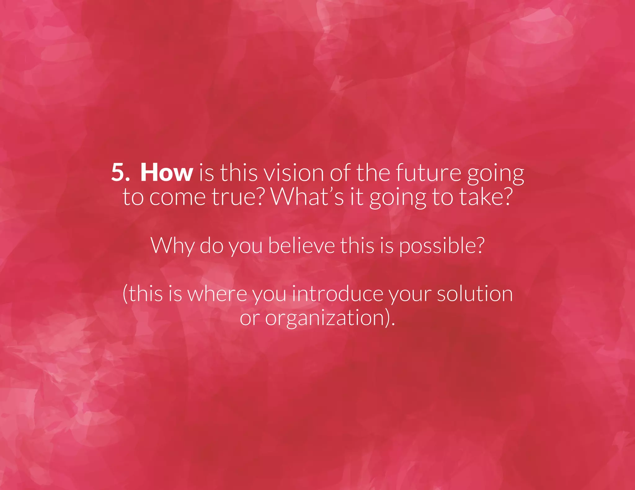 5. How is this vision of the future going 
to come true? What’s it going to take? 
Why do you believe this is possible? 
(this is where you introduce your solution 
or organization). 
 