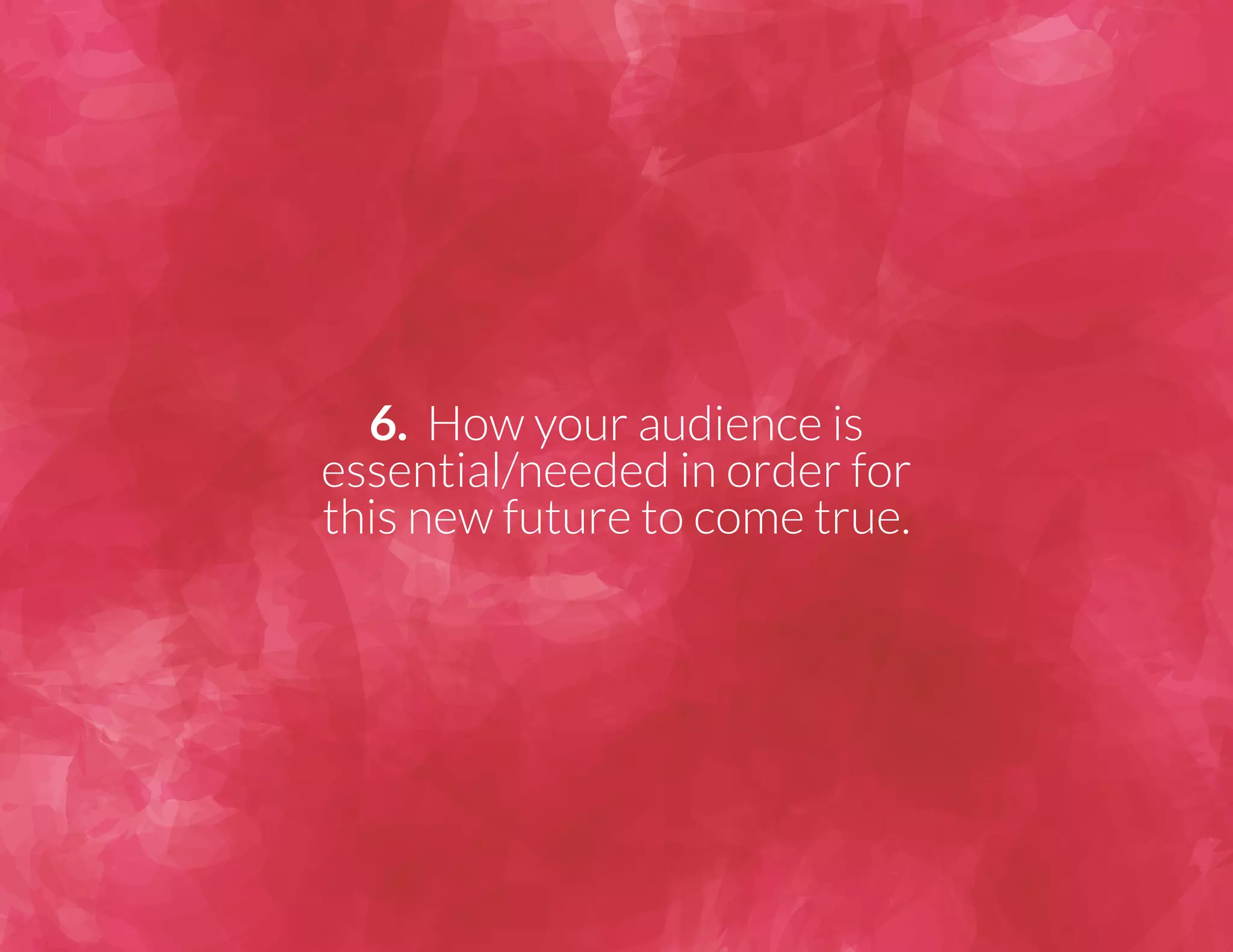 6. How your audience is 
essential/needed in order for 
this new future to come true. 
 