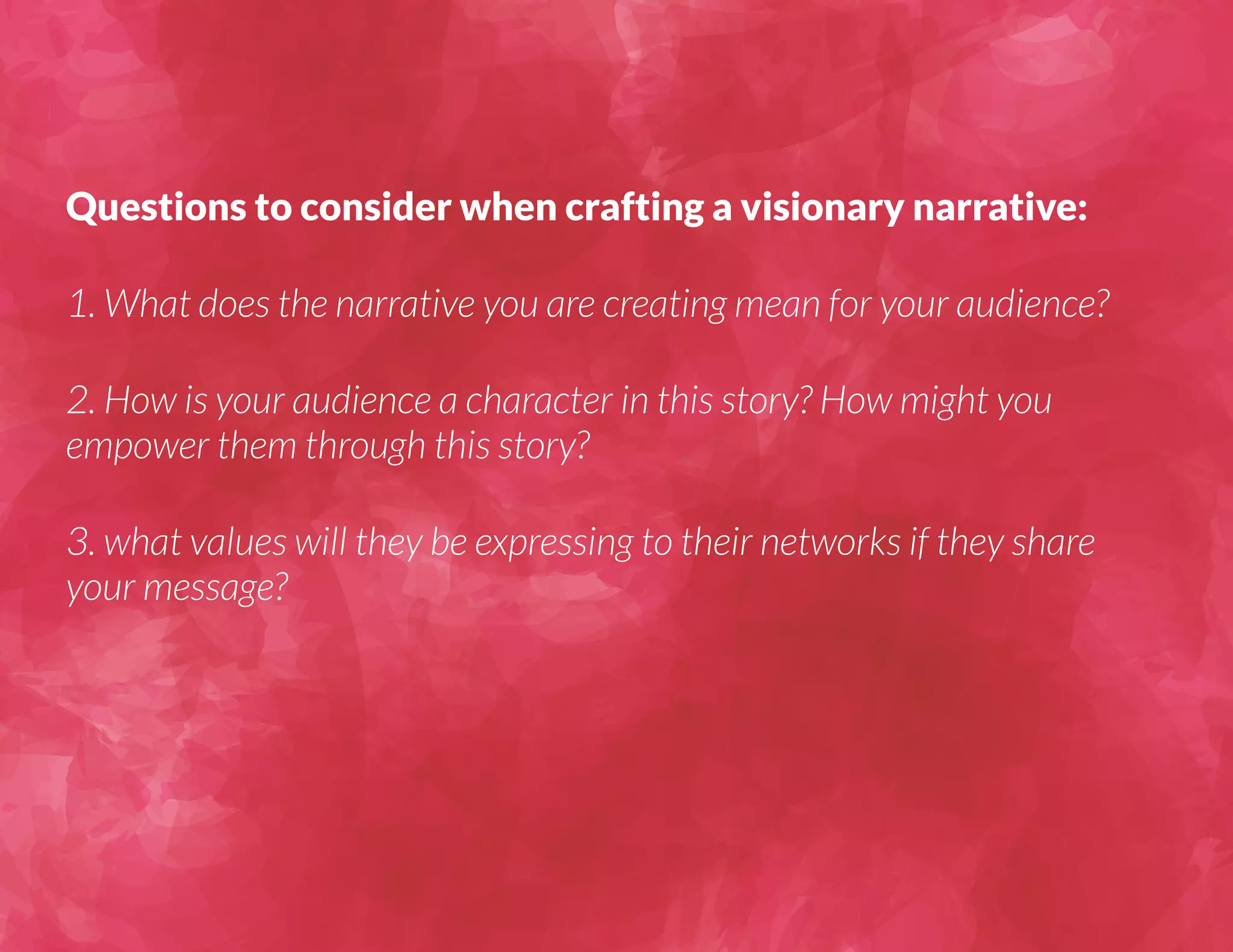 Questions to consider when crafting a visionary narrative: 
1. What does the narrative you are creating mean for your audience? 
2. How is your audience a character in this story? How might you 
empower them through this story? 
3. what values will they be expressing to their networks if they share 
your message? 
 