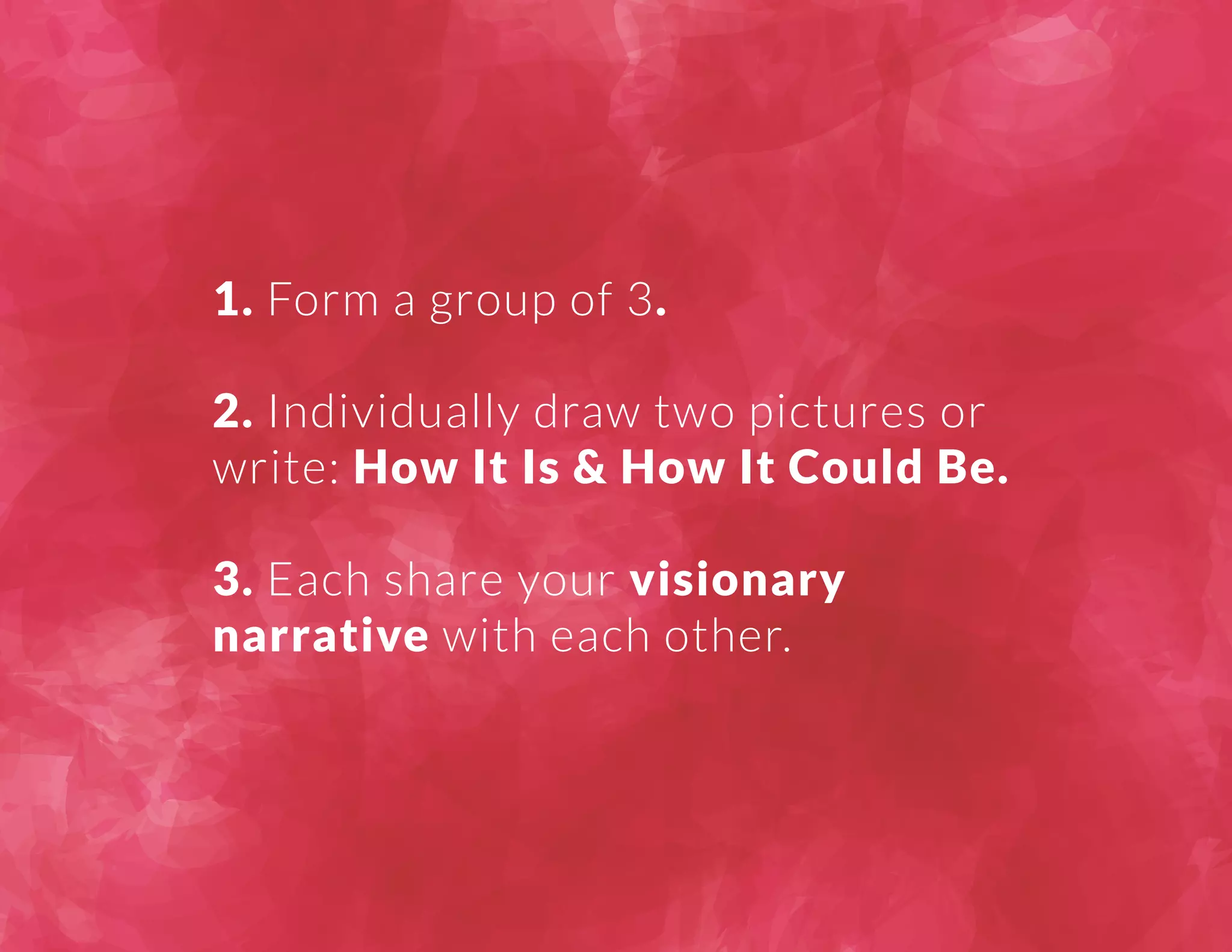 1. Form a group of 3. 
2. Individually draw two pictures or 
write: How It Is & How It Could Be. 
3. Each share your visionary 
narrative with each other. 
 