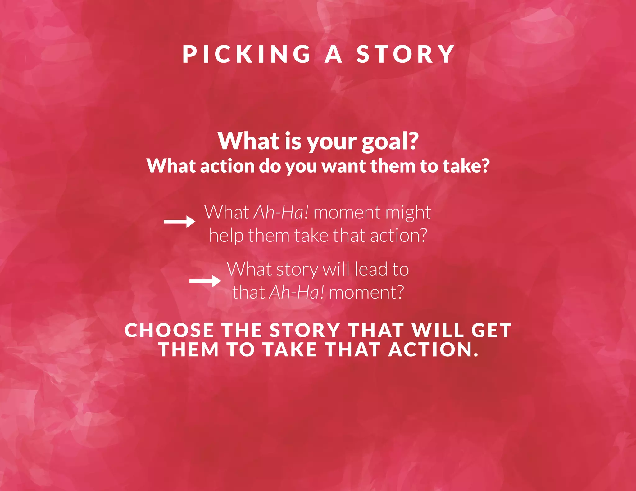 P I C K I N G A S TORY 
What is your goal? 
What action do you want them to take? 
What Ah-Ha! moment might 
help them take that action? 
What story will lead to 
that Ah-Ha! moment? 
CHOOSE THE STORY THAT WILL GET 
THEM TO TAKE THAT ACTION. 
 