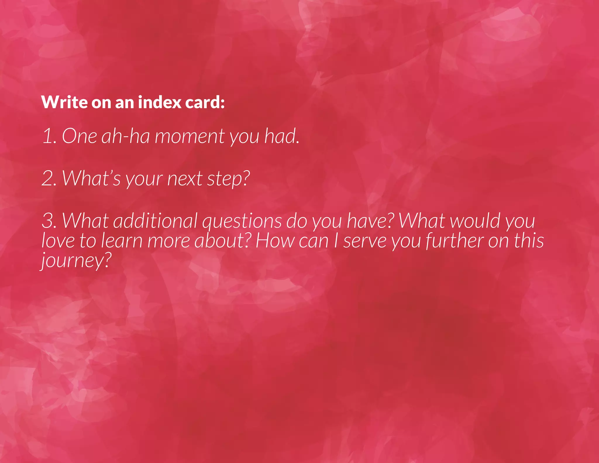 Write on an index card: 
1. One ah-ha moment you had. 
2. What’s your next step? 
3. What additional questions do you have? What would you 
love to learn more about? How can I serve you further on this 
journey? 
 